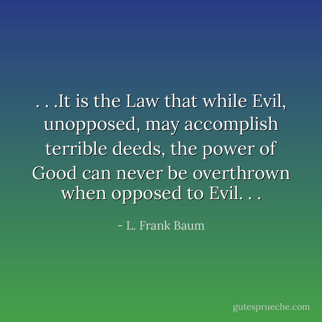 . . .It is the Law that while Evil, unopposed, may accomplish terrible deeds, the power of Good can never be overthrown when opposed to Evil. . . - L. Frank Baum