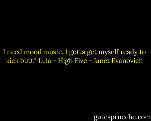 I need mood music. I gotta get myself ready to kick butt."<br />Lula - High Five - Janet Evanovich