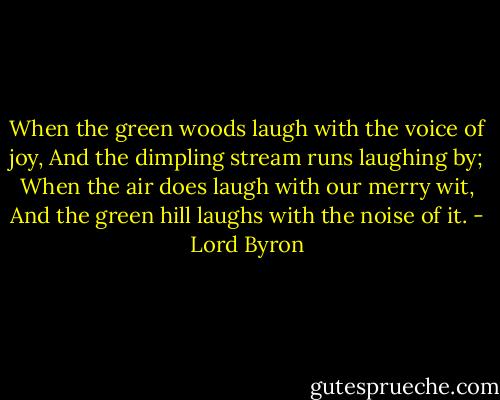 When the green woods laugh with the voice of joy, And the dimpling stream runs laughing by; When the air does laugh with our merry wit, And the green hill laughs with the noise of it. - Lord Byron