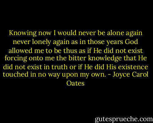 Knowing now I would never be alone again never lonely again as in those years God allowed me to be thus as if He did not exist forcing onto me the bitter knowledge that He did not exist in truth or if He did His existence touched in no way upon my own. - Joyce Carol Oates