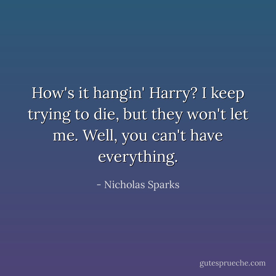 How's it hangin' Harry?<br />I keep trying to die, but they won't let me.<br />Well, you can't have everything. - Nicholas Sparks