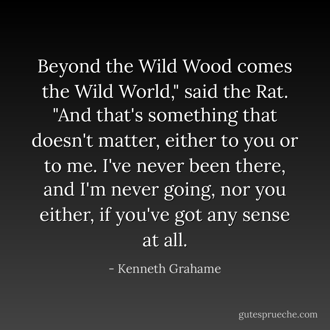 Beyond the Wild Wood comes the Wild World," said the Rat. "And that's something that doesn't matter, either to you or to me. I've never been there, and I'm never going, nor you either, if you've got any sense at all. - Kenneth Grahame