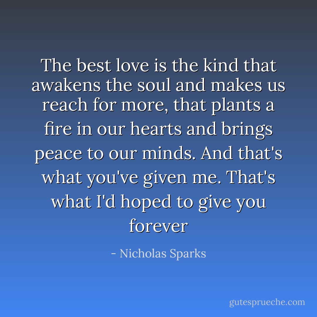 The best love is the kind that awakens the soul and makes us reach for more, that plants a fire in our hearts and brings peace to our minds. And that's what you've given me. That's what I'd hoped to give you forever - Nicholas Sparks