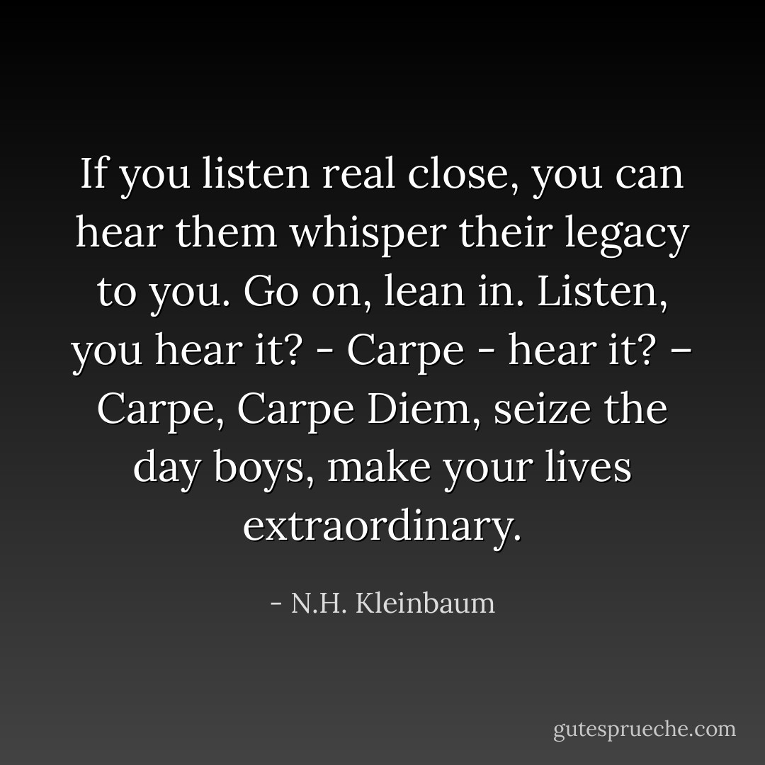 If you listen real close, you can hear them whisper their legacy to you. Go on, lean in. Listen, you hear it? - Carpe - hear it? – Carpe, Carpe Diem, seize the day boys, make your lives extraordinary. - N.H. Kleinbaum