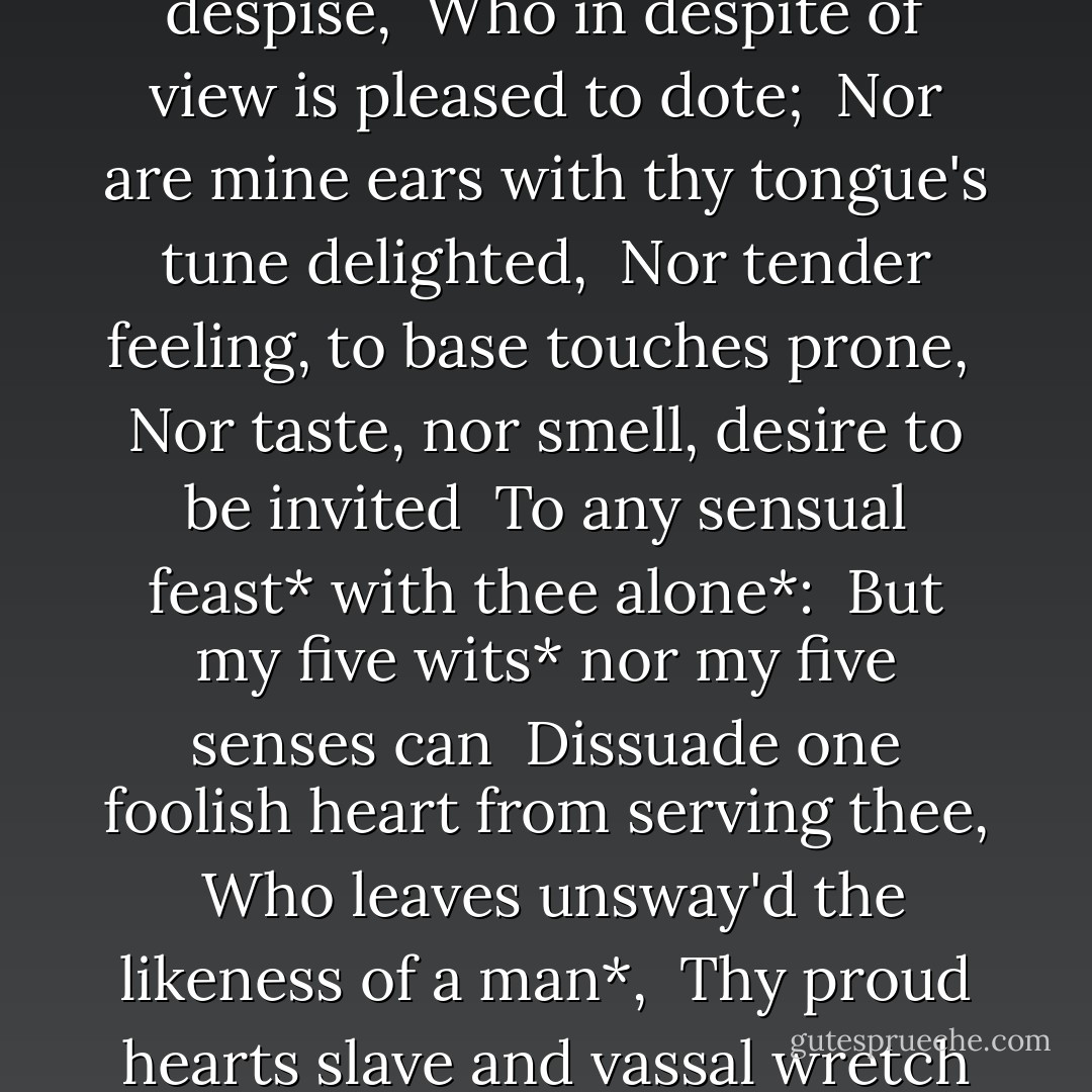 In faith, I do not love thee with mine eyes, <br />For they in thee a thousand errors note; <br />But 'tis my heart that loves what they despise, <br />Who in despite of view is pleased to dote; <br />Nor are mine ears with thy tongue's tune delighted, <br />Nor tender feeling, to base touches prone, <br />Nor taste, nor smell, desire to be invited <br />To any sensual feast* with thee alone*: <br />But my five wits* nor my five senses can <br />Dissuade one foolish heart from serving thee, <br />Who leaves unsway'd the likeness of a man*, <br />Thy proud hearts slave and vassal wretch to be: <br />Only my plague thus far I count my gain, <br />That she that makes me sin awards me pain. - William Shakespeare