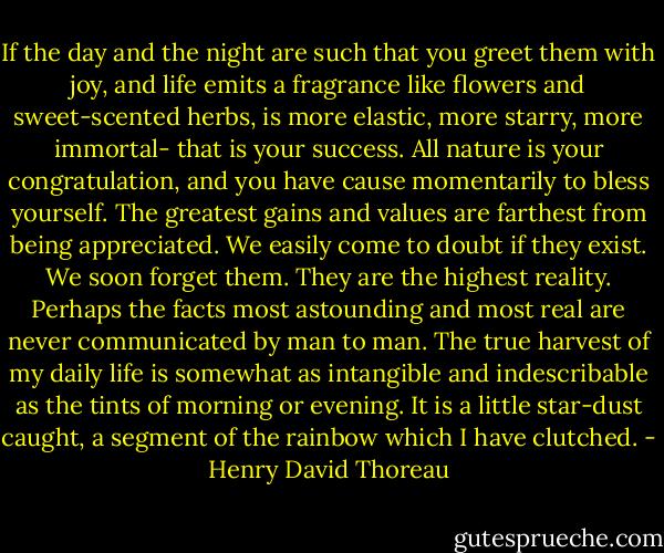 If the day and the night are such that you greet them with joy, and life emits a fragrance like flowers and sweet-scented herbs, is more elastic, more starry, more immortal- that is your success. All nature is your congratulation, and you have cause momentarily to bless yourself. The greatest gains and values are farthest from being appreciated. We easily come to doubt if they exist. We soon forget them. They are the highest reality. Perhaps the facts most astounding and most real are never communicated by man to man. The true harvest of my daily life is somewhat as intangible and indescribable as the tints of morning or evening. It is a little star-dust caught, a segment of the rainbow which I have clutched. - Henry David Thoreau