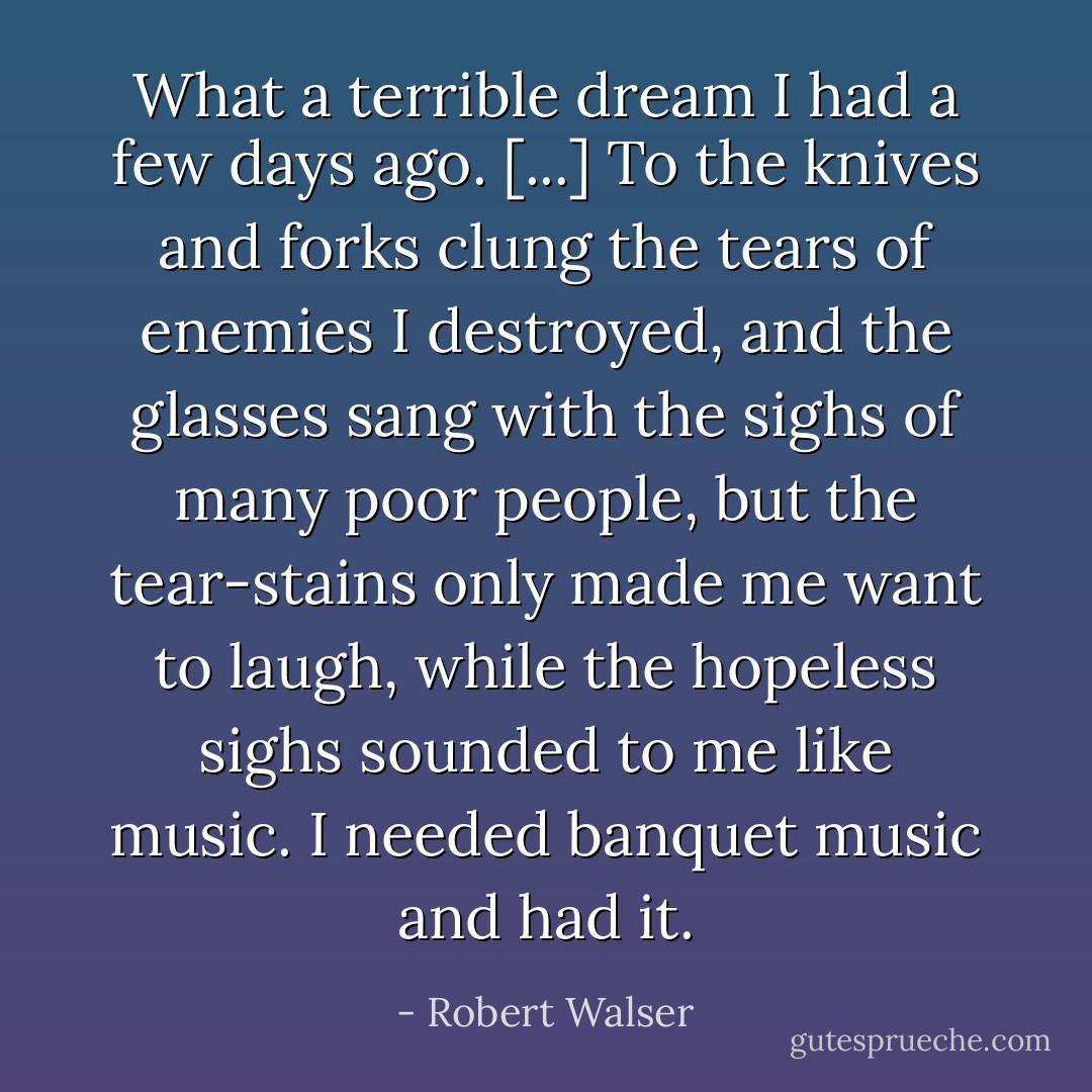 What a terrible dream I had a few days ago. [...] To the knives and forks clung the tears of enemies I destroyed, and the glasses sang with the sighs of many poor people, but the tear-stains only made me want to laugh, while the hopeless sighs sounded to me like music. I needed banquet music and had it. - Robert Walser