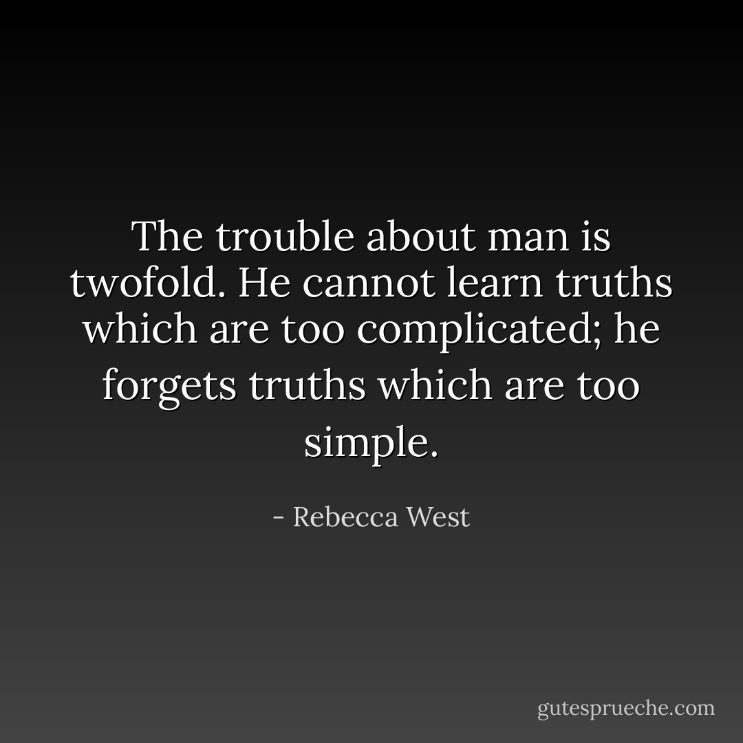 The trouble about man is twofold. He cannot learn truths which are too complicated; he forgets truths which are too simple. - Rebecca West