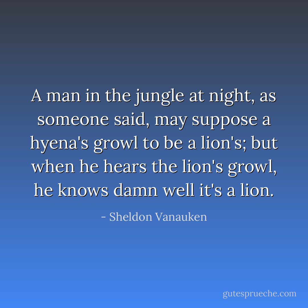 A man in the jungle at night, as someone said, may suppose a hyena's growl to be a lion's; but when he hears the lion's growl, he knows damn well it's a lion. - Sheldon Vanauken