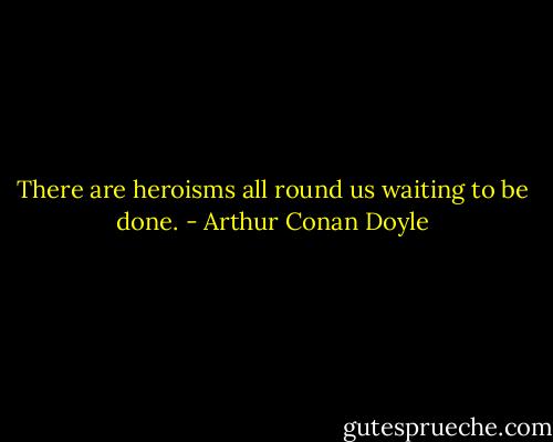 There are heroisms all round us waiting to be done. - Arthur Conan Doyle