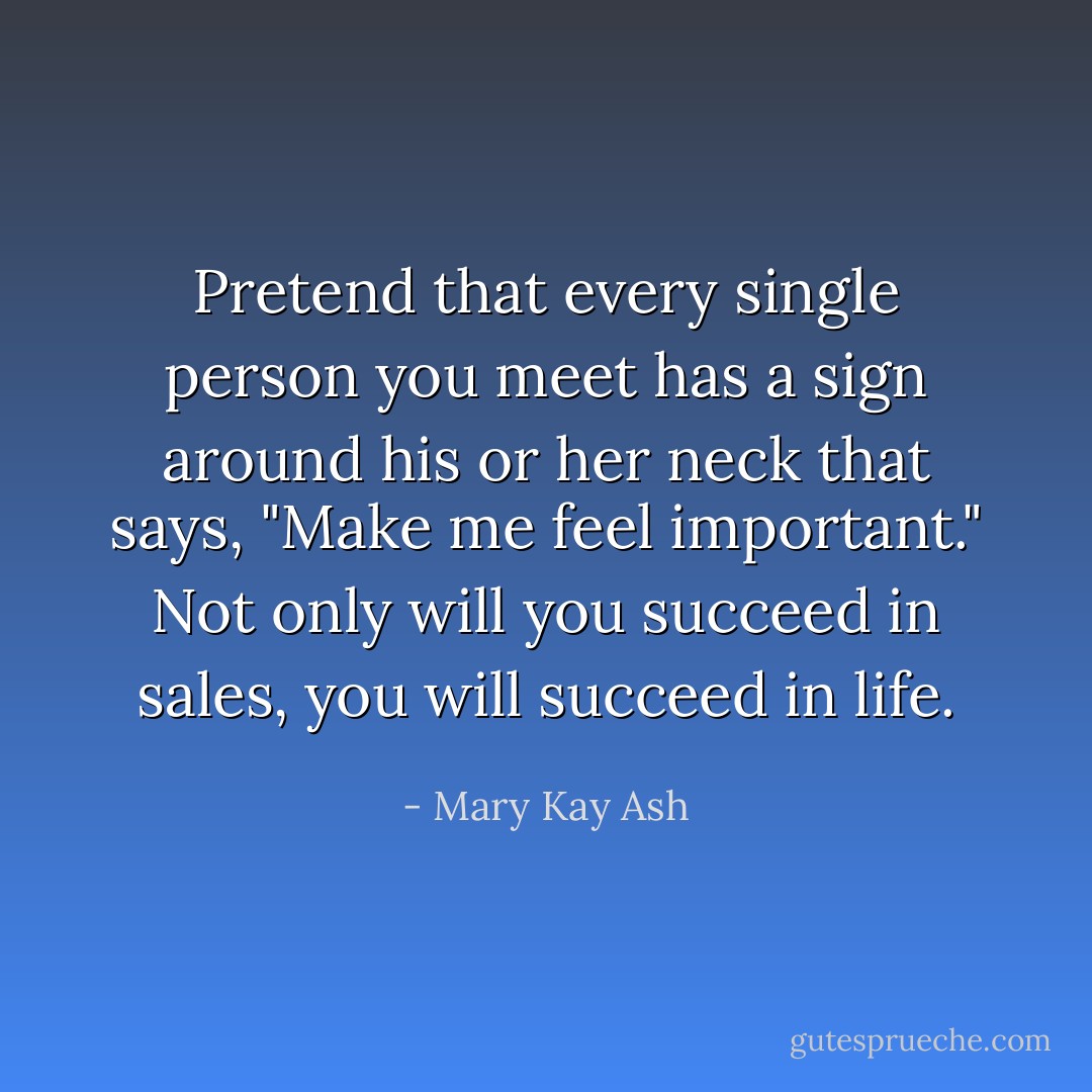 Pretend that every single person you meet has a sign around his or her neck that says, "Make me feel important." Not only will you succeed in sales, you will succeed in life. - Mary Kay Ash