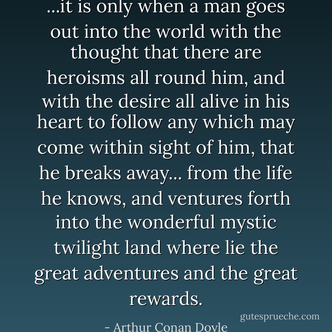 ...it is only when a man goes out into the world with the thought that there are heroisms all round him, and with the desire all alive in his heart to follow any which may come within sight of him, that he breaks away... from the life he knows, and ventures forth into the wonderful mystic twilight land where lie the great adventures and the great rewards. - Arthur Conan Doyle