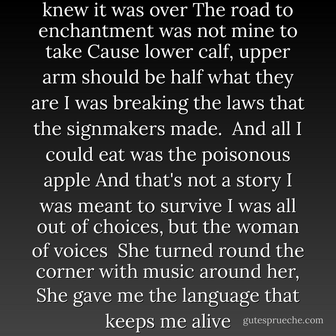Now when I was fifteen, oh I knew it was over<br />The road to enchantment was not mine to take<br />Cause lower calf, upper arm should be half what they are<br />I was breaking the laws that the signmakers made.<br /><br />And all I could eat was the poisonous apple<br />And that's not a story I was meant to survive<br />I was all out of choices, but the woman of voices<br /><br />She turned round the corner with music around her,<br />She gave me the language that keeps me alive - Dar Williams