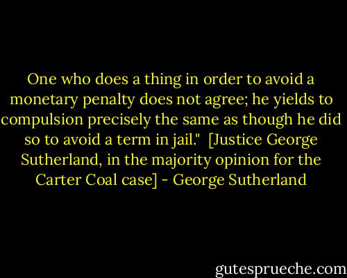 One who does a thing in order to avoid a monetary penalty does not agree; he yields to compulsion precisely the same as though he did so to avoid a term in jail."<br /><br />[Justice George Sutherland, in the majority opinion for the Carter Coal case] - George Sutherland