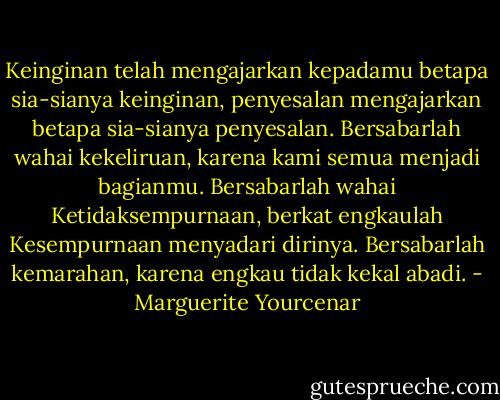 Keinginan telah mengajarkan kepadamu betapa sia-sianya keinginan, penyesalan mengajarkan betapa sia-sianya penyesalan. Bersabarlah wahai kekeliruan, karena kami semua menjadi bagianmu. Bersabarlah wahai Ketidaksempurnaan, berkat engkaulah Kesempurnaan menyadari dirinya. Bersabarlah kemarahan, karena engkau tidak kekal abadi. - Marguerite Yourcenar