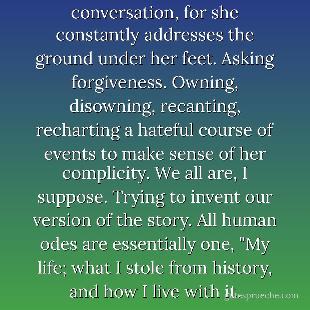Shoes would interfere with her conversation, for she constantly addresses the ground under her feet. Asking forgiveness. Owning, disowning, recanting, recharting a hateful course of events to make sense of her complicity. We all are, I suppose. Trying to invent our version of the story. All human odes are essentially one, "My life; what I stole from history, and how I live with it. - Barbara Kingsolver