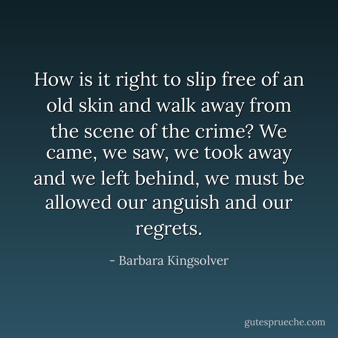 How is it right to slip free of an old skin and walk away from the scene of the crime? We came, we saw, we took away and we left behind, we must be allowed our anguish and our regrets. - Barbara Kingsolver