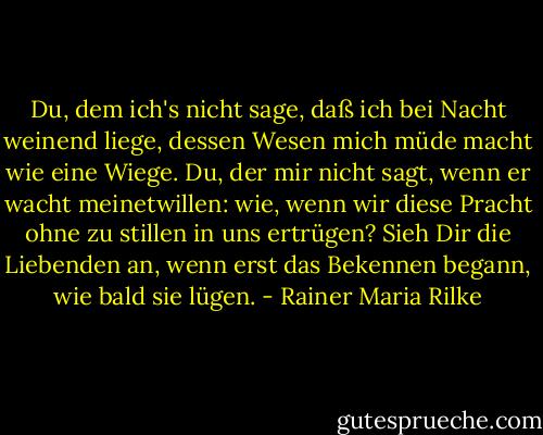 Du, dem ich's nicht sage, daß ich bei Nacht weinend liege, dessen Wesen mich müde macht wie eine Wiege. Du, der mir nicht sagt, wenn er wacht meinetwillen: wie, wenn wir diese Pracht ohne zu stillen in uns ertrügen? Sieh Dir die Liebenden an, wenn erst das Bekennen begann, wie bald sie lügen. - Rainer Maria Rilke