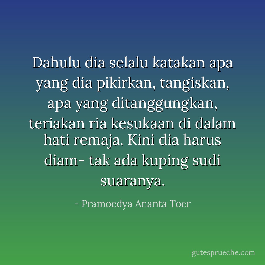 Dahulu dia selalu katakan apa yang dia pikirkan, tangiskan, apa yang ditanggungkan, teriakan ria kesukaan di dalam hati remaja. Kini dia harus diam- tak ada kuping sudi suaranya. - Pramoedya Ananta Toer