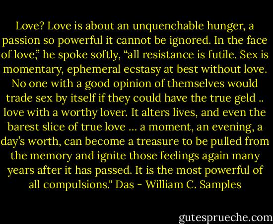 Love? Love is about an unquenchable hunger, a passion so powerful it cannot be ignored. In the face of love,” he spoke softly, “all resistance is futile. Sex is momentary, ephemeral ecstasy at best without love. No one with a good opinion of themselves would trade sex by itself if they could have the true geld .. love with a worthy lover. It alters lives, and even the barest slice of true love … a moment, an evening, a day’s worth, can become a treasure to be pulled from the memory and ignite those feelings again many years after it has passed. It is the most powerful of all compulsions." Das - William C. Samples