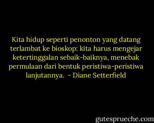 Kita hidup seperti penonton yang datang terlambat ke bioskop: kita harus mengejar ketertinggalan sebaik-baiknya, menebak permulaan dari bentuk peristiwa-peristiwa lanjutannya.  - Diane Setterfield