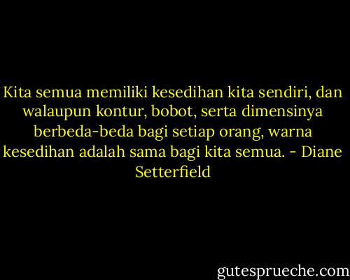 Kita semua memiliki kesedihan kita sendiri, dan walaupun kontur, bobot, serta dimensinya berbeda-beda bagi setiap orang, warna kesedihan adalah sama bagi kita semua. - Diane Setterfield
