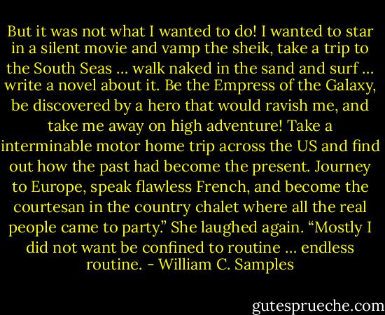 But it was not what I wanted to do! I wanted to star in a silent movie and vamp the sheik, take a trip to the South Seas … walk naked in the sand and surf … write a novel about it. Be the Empress of the Galaxy, be discovered by a hero that would ravish me, and take me away on high adventure! Take a interminable motor home trip across the US and find out how the past had become the present. Journey to Europe, speak flawless French, and become the courtesan in the country chalet where all the real people came to party.” She laughed again. “Mostly I did not want be confined to routine … endless routine. - William C. Samples