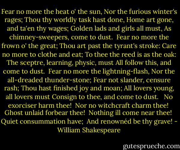 Fear no more the heat o' the sun,<br />Nor the furious winter's rages;<br />Thou thy worldly task hast done,<br />Home art gone, and ta'en thy wages;<br />Golden lads and girls all must,<br />As chimney-sweepers, come to dust.<br /><br />Fear no more the frown o' the great;<br />Thou art past the tyrant's stroke:<br />Care no more to clothe and eat;<br />To thee the reed is as the oak:<br />The sceptre, learning, physic, must<br />All follow this, and come to dust.<br /><br />Fear no more the lightning-flash,<br />Nor the all-dreaded thunder-stone;<br />Fear not slander, censure rash;<br />Thou hast finished joy and moan;<br />All lovers young, all lovers must<br />Consign to thee, and come to dust.<br /><br /> No exorciser harm thee!<br /> Nor no witchcraft charm thee!<br /> Ghost unlaid forbear thee!<br /> Nothing ill come near thee!<br /> Quiet consummation have;<br /> And renownéd be thy grave! - William Shakespeare