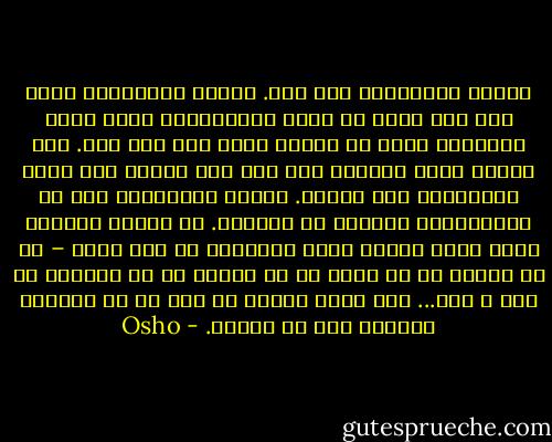 دوستی خالص‌ترین عشق است. دوستی والاترین صورت عشق است جایی که چیزی نمی‌خواهی، شرطی قائل نمی‌شوی، جایی که ایثار کردن عین لذت است. یکی بسیار نصیب می‌برد، اما این اصل نیست، این نصیب خودبه‌خود پیش می‌آید. انسان نیاموخته است که زیبایی‌های تنهایی را دریابد. او همیشه آوارهٔ جستن نوعی پیوند است، می‌خواهد با کسی باشد – با یک دوست، با یک پدر، با یک همسر، با یک فرزند، با یکی و کسی... اما نیاز اساسی آن است که به گونه‌ای فراموش کنی که تنهای. - Osho