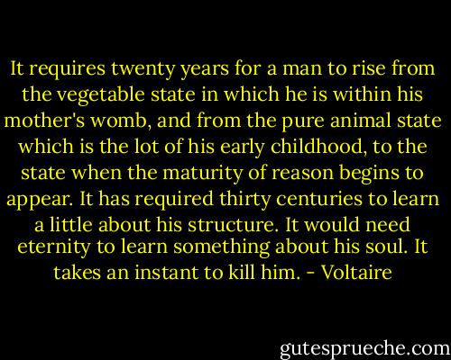 It requires twenty years for a man to rise from the vegetable state in which he is within his mother's womb, and from the pure animal state which is the lot of his early childhood, to the state when the maturity of reason begins to appear. It has required thirty centuries to learn a little about his structure. It would need eternity to learn something about his soul. It takes an instant to kill him. - Voltaire