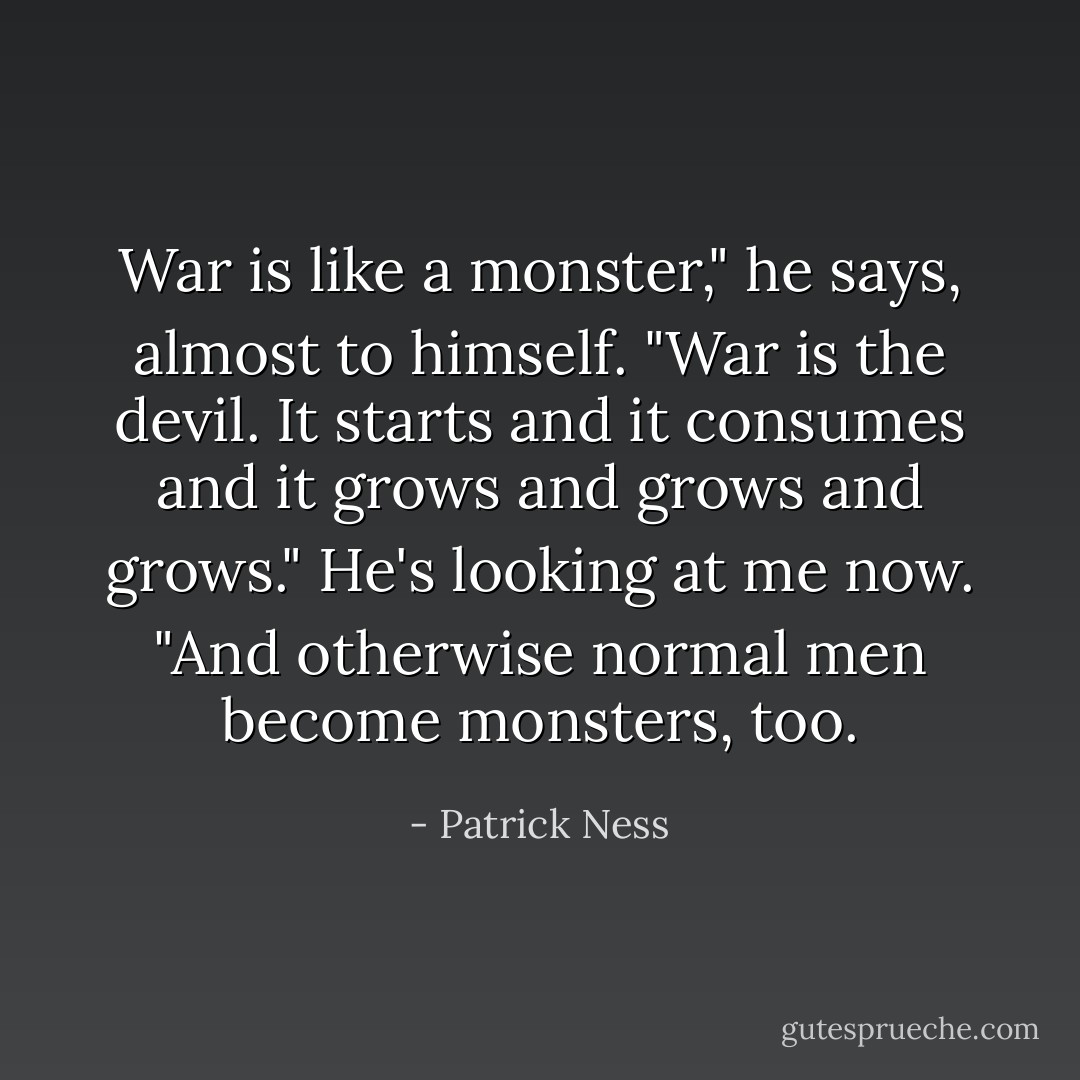 War is like a monster," he says, almost to himself. "War is the devil. It starts and it consumes and it grows and grows and grows." He's looking at me now. "And otherwise normal men become monsters, too. - Patrick Ness