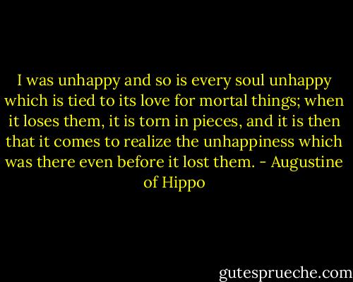 I was unhappy and so is every soul unhappy which is tied to its love for mortal things; when it loses them, it is torn in pieces, and it is then that it comes to realize the unhappiness which was there even before it lost them. - Augustine of Hippo