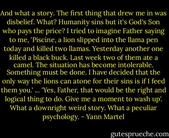 And what a story. The first thing that drew me in was disbelief. What? Humanity sins but it's God's Son who pays the price? I tried to imagine Father saying to me, 'Piscine, a lion slipped into the llama pen today and killed two llamas. Yesterday another one killed a black buck. Last week two of them ate a camel. The situation has become intolerable. Something must be done. I have decided that the only way the lions can atone for their sins is if I feed them you.' ... 'Yes, Father, that would be the right and logical thing to do. Give me a moment to wash up'. What a downright weird story. What a peculiar psychology. - Yann Martel