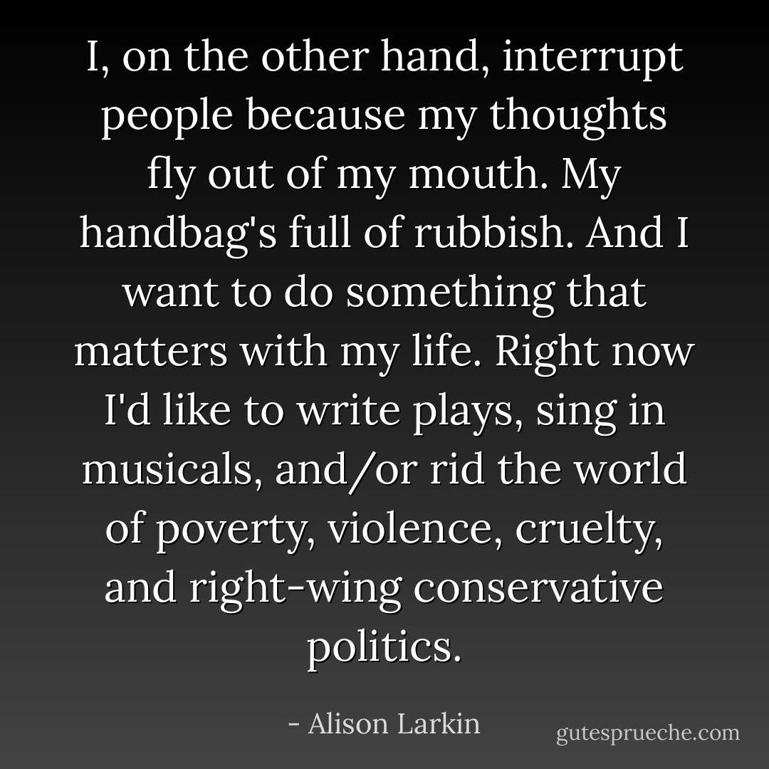 I, on the other hand, interrupt people because my thoughts fly out of my mouth. My handbag's full of rubbish. And I want to do something that matters with my life. Right now I'd like to write plays, sing in musicals, and/or rid the world of poverty, violence, cruelty, and right-wing conservative politics. - Alison Larkin