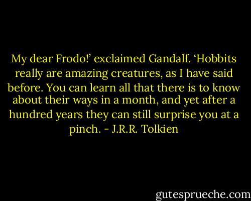 My dear Frodo!’ exclaimed Gandalf. ‘Hobbits really are amazing creatures, as I have said before. You can learn all that there is to know about their ways in a month, and yet after a hundred years they can still surprise you at a pinch. - J.R.R. Tolkien