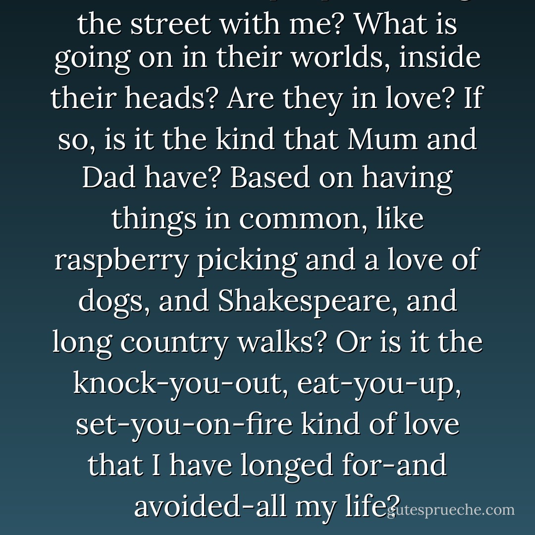 Who are these people sharing the street with me? What is going on in their worlds, inside their heads? Are they in love? If so, is it the kind that Mum and Dad have? Based on having things in common, like raspberry picking and a love of dogs, and Shakespeare, and long country walks? Or is it the knock-you-out, eat-you-up, set-you-on-fire kind of love that I have longed for-and avoided-all my life? - Alison Larkin