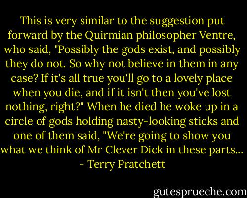 This is very similar to the suggestion put forward by the Quirmian philosopher Ventre, who said, "Possibly the gods exist, and possibly they do not. So why not believe in them in any case? If it's all true you'll go to a lovely place when you die, and if it isn't then you've lost nothing, right?" When he died he woke up in a circle of gods holding nasty-looking sticks and one of them said, "We're going to show you what we think of Mr Clever Dick in these parts... - Terry Pratchett