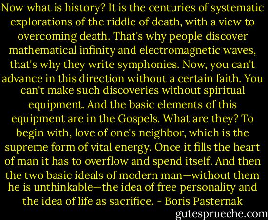 Now what is history? It is the centuries of systematic explorations of the riddle of death, with a view to overcoming death. That's why people discover mathematical infinity and electromagnetic waves, that's why they write symphonies. Now, you can't advance in this direction without a certain faith. You can't make such discoveries without spiritual equipment. And the basic elements of this equipment are in the Gospels. What are they? To begin with, love of one's neighbor, which is the supreme form of vital energy. Once it fills the heart of man it has to overflow and spend itself. And then the two basic ideals of modern man—without them he is unthinkable—the idea of free personality and the idea of life as sacrifice. - Boris Pasternak