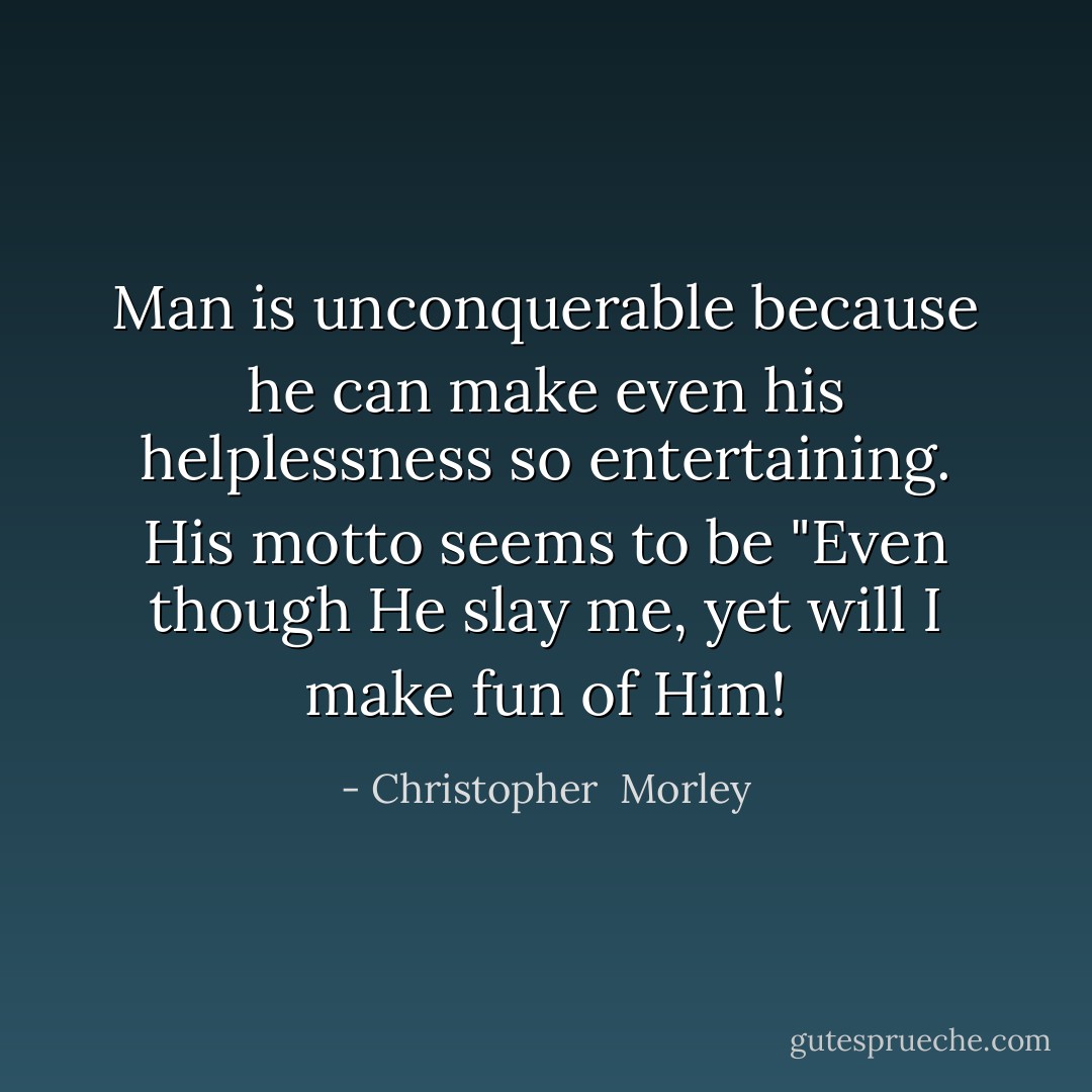 Man is unconquerable because he can make even his helplessness so entertaining. His motto seems to be "Even though He slay me, yet will I make fun of Him! - Christopher  Morley