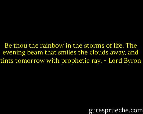 Be thou the rainbow in the storms of life. The evening beam that smiles the clouds away, and tints tomorrow with prophetic ray. - Lord Byron