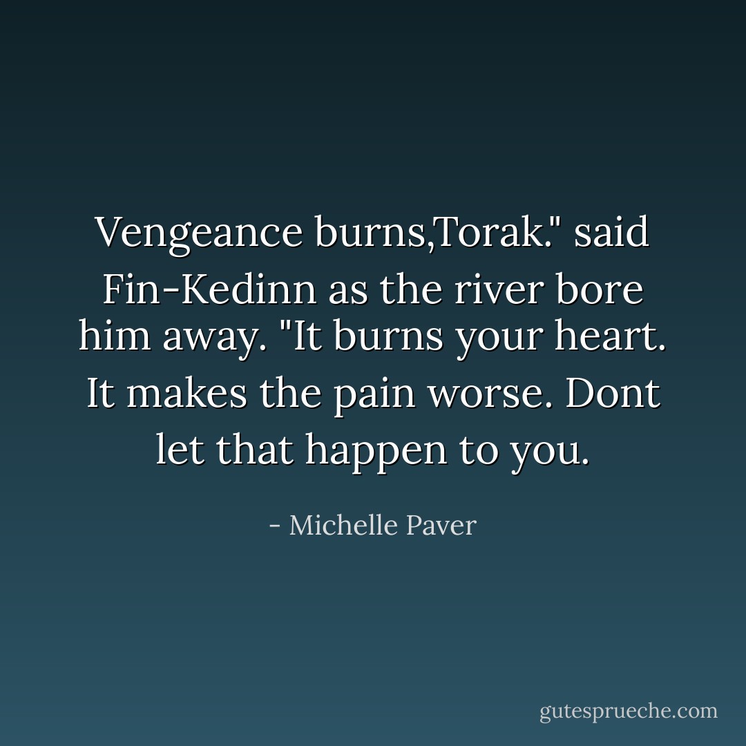 Vengeance burns,Torak." said Fin-Kedinn as the river bore him away. "It burns your heart. It makes the pain worse. Dont let that happen to you. - Michelle Paver