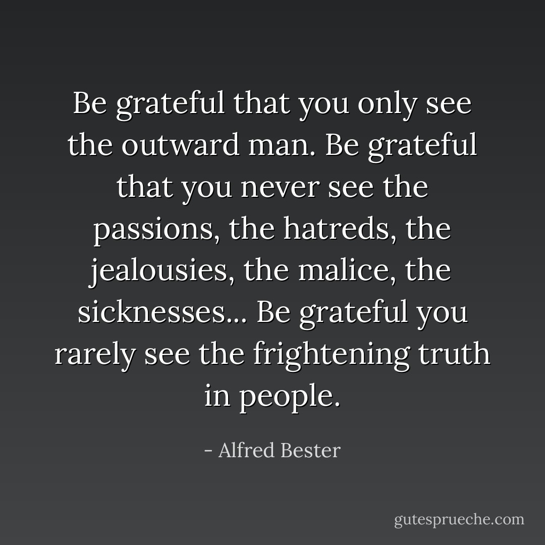 Be grateful that you only see the outward man. Be grateful that you never see the passions, the hatreds, the jealousies, the malice, the sicknesses... Be grateful you rarely see the frightening truth in people. - Alfred Bester