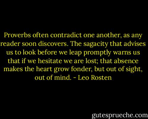 Proverbs often contradict one another, as any reader soon discovers. The sagacity that advises us to look before we leap promptly warns us that if we hesitate we are lost; that absence makes the heart grow fonder, but out of sight, out of mind. - Leo Rosten
