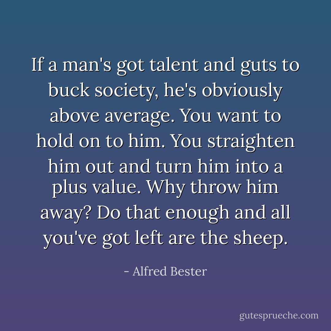 If a man's got talent and guts to buck society, he's obviously above average. You want to hold on to him. You straighten him out and turn him into a plus value. Why throw him away? Do that enough and all you've got left are the sheep. - Alfred Bester