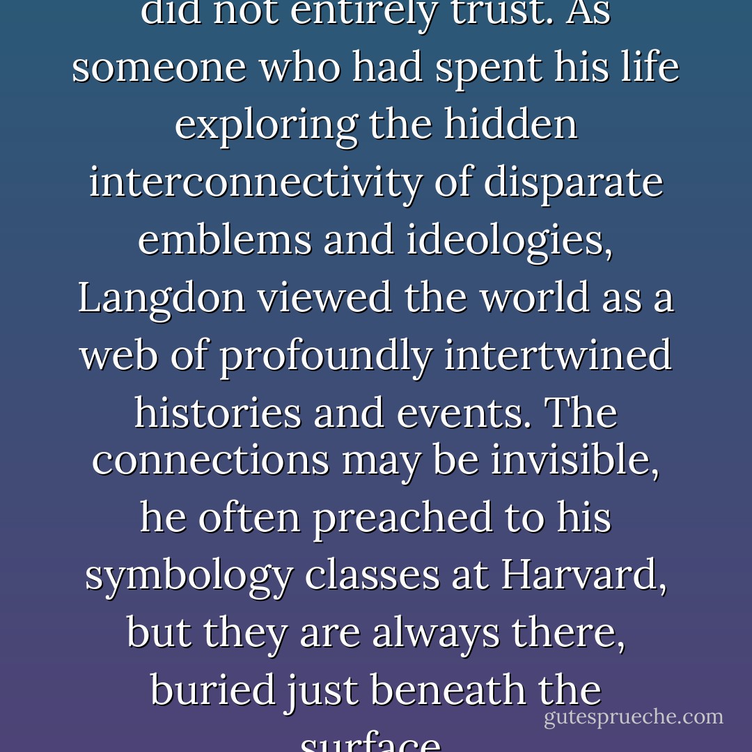 Coincidence was a concept he did not entirely trust. As someone who had spent his life exploring the hidden interconnectivity of disparate emblems and ideologies, Langdon viewed the world as a web of profoundly intertwined histories and events. The connections may be invisible, he often preached to his symbology classes at Harvard, but they are always there, buried just beneath the surface. - Dan Brown