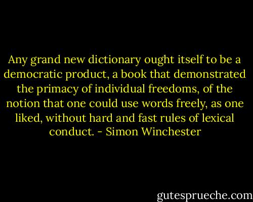 Any grand new dictionary ought itself to be a democratic product, a book that demonstrated the primacy of individual freedoms, of the notion that one could use words freely, as one liked, without hard and fast rules of lexical conduct. - Simon Winchester