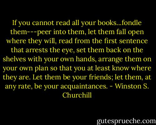 If you cannot read all your books...fondle them---peer into them, let them fall open where they will, read from the first sentence that arrests the eye, set them back on the shelves with your own hands, arrange them on your own plan so that you at least know where they are. Let them be your friends; let them, at any rate, be your acquaintances. - Winston S. Churchill