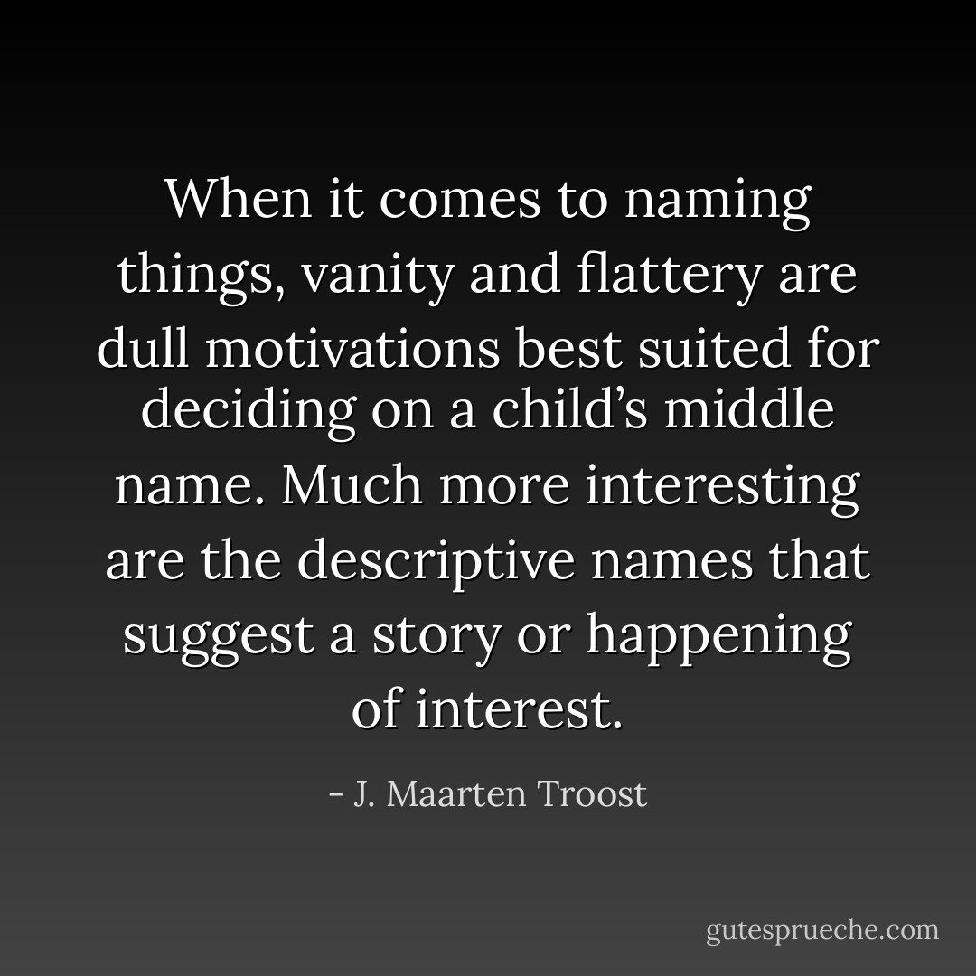 When it comes to naming things, vanity and flattery are dull motivations best suited for deciding on a child’s middle name. Much more interesting are the descriptive names that suggest a story or happening of interest. - J. Maarten Troost