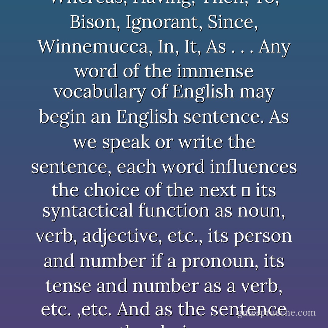 Whatever language we speak, before we begin a sentence we have an almost infinite choice of words to use. A, The, They, Whereas, Having, Then, To, Bison, Ignorant, Since, Winnemucca, In, It, As . . . Any word of the immense vocabulary of English may begin an English sentence. As we speak or write the sentence, each word influences the choice of the next ― its syntactical function as noun, verb, adjective, etc., its person and number if a pronoun, its tense and number as a verb, etc. ,etc. And as the sentence goes on, the choices narrow, until the last word may very likely be the only one we can use. - Ursula K. Le Guin