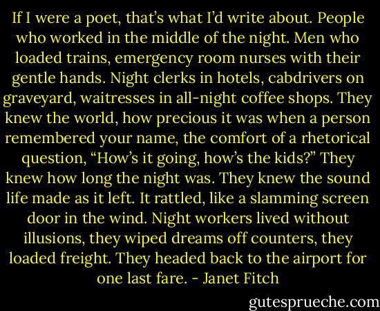 If I were a poet, that’s what I’d write about. People who worked in the middle of the night. Men who loaded trains, emergency room nurses with their gentle hands. Night clerks in hotels, cabdrivers on graveyard, waitresses in all-night coffee shops. They knew the world, how precious it was when a person remembered your name, the comfort of a rhetorical question, “How’s it going, how’s the kids?” They knew how long the night was. They knew the sound life made as it left. It rattled, like a slamming screen door in the wind. Night workers lived without illusions, they wiped dreams off counters, they loaded freight. They headed back to the airport for one last fare. - Janet Fitch